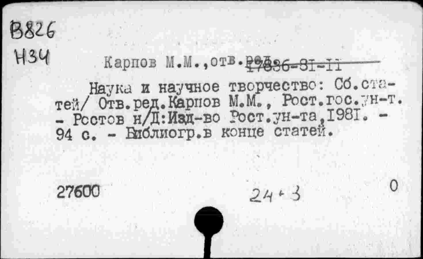 ﻿В«26
Карпов М. М.,о тв.^§§5.——
Наука и научное творчество: Сб.статей/ Отв.ред. Карпов М.М., Рост.гос.ун-т. - Ростов н/Д: Изд-во Рост.ун-та?198Т. -94 с. - Виблиогр.в конце статей.
27600
О
2Л ‘ 3